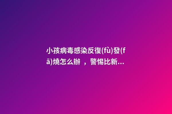 小孩病毒感染反復(fù)發(fā)燒怎么辦，警惕比新冠病毒更難纏